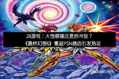28游戏：大饱眼福还是炒冷饭？️《最终幻想6》重返PSN商店引发热议