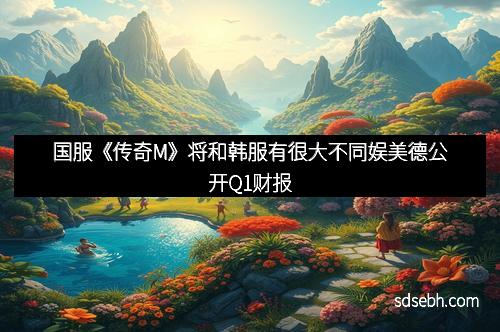 国服《传奇M》将和韩服有很大不同娱美德公开Q1财报